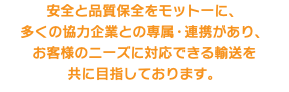 安全と品質保全をモットーに、 多くの協力企業との専属・連携があり、 お客様のニーズに対応できる輸送を 共に目指しております。